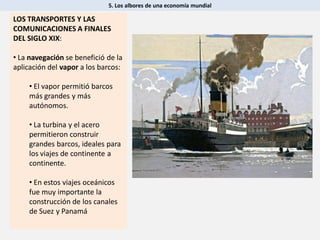 5. Los albores de una economía mundial
LOS TRANSPORTES Y LAS
COMUNICACIONES A FINALES
DEL SIGLO XIX:
• La navegación se benefició de la
aplicación del vapor a los barcos:
• El vapor permitió barcos
más grandes y más
autónomos.
• La turbina y el acero
permitieron construir
grandes barcos, ideales para
los viajes de continente a
continente.
• En estos viajes oceánicos
fue muy importante la
construcción de los canales
de Suez y Panamá
 