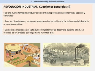 1. Industrialización y revolución industrial
REVOLUCIÓN INDUSTRIAL. Cuestiones generales (I)
• Es una nueva forma de producir con enormes repercusiones económicas, sociales y
culturales.
• Para los historiadores, supone el mayor cambio en la historia de la humanidad desde la
revolución neolítica.
• Comenzó a mediados del siglo XVIII en Inglaterra y se desarrolló durante el XIX. En
realidad es un proceso que llega hasta nuestros días.
 