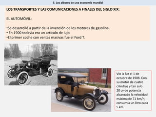 5. Los albores de una economía mundial
LOS TRANSPORTES Y LAS COMUNICACIONES A FINALES DEL SIGLO XIX:
EL AUTOMÓVIL:
•Se desarrolló a partir de la invención de los motores de gasolina.
• En 1900 todavía era un artículo de lujo
•El primer coche con ventas masivas fue el Ford T.
Vio la luz el 1 de
octubre de 1908. Con
su motor de cuatro
cilindros y tan solo
20 cv de potencia
alcanzaba la velocidad
máxima de 71 km/h;
consumía un litro cada
5 km.
 