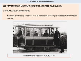 5. Los albores de una economía mundial
Primer tranvía eléctrico. BERLÍN, 1879.
LOS TRANSPORTES Y LAS COMUNICACIONES A FINALES DEL SIGLO XIX:
OTROS MEDIOS DE TRANSPORTE:
•Tranvías eléctricos y “metros” para el transporte urbano (las ciudades habían crecido
mucho)
 