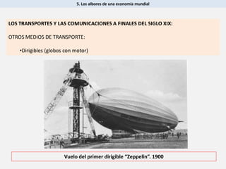 5. Los albores de una economía mundial
Vuelo del primer dirigible “Zeppelin”. 1900
LOS TRANSPORTES Y LAS COMUNICACIONES A FINALES DEL SIGLO XIX:
OTROS MEDIOS DE TRANSPORTE:
•Dirigibles (globos con motor)
 
