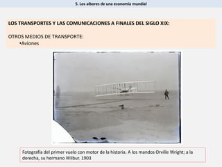 5. Los albores de una economía mundial
Fotografía del primer vuelo con motor de la historia. A los mandos Orville Wright; a la
derecha, su hermano Wilbur. 1903
LOS TRANSPORTES Y LAS COMUNICACIONES A FINALES DEL SIGLO XIX:
OTROS MEDIOS DE TRANSPORTE:
•Aviones
 