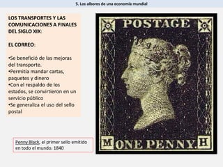 5. Los albores de una economía mundial
LOS TRANSPORTES Y LAS
COMUNICACIONES A FINALES
DEL SIGLO XIX:
EL CORREO:
•Se benefició de las mejoras
del transporte.
•Permitía mandar cartas,
paquetes y dinero
•Con el respaldo de los
estados, se convirtieron en un
servicio público
•Se generaliza el uso del sello
postal
Penny Black, el primer sello emitido
en todo el mundo. 1840
 
