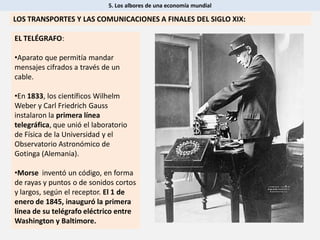 5. Los albores de una economía mundial
LOS TRANSPORTES Y LAS COMUNICACIONES A FINALES DEL SIGLO XIX:
EL TELÉGRAFO:
•Aparato que permitía mandar
mensajes cifrados a través de un
cable.
•En 1833, los científicos Wilhelm
Weber y Carl Friedrich Gauss
instalaron la primera línea
telegráfica, que unió el laboratorio
de Física de la Universidad y el
Observatorio Astronómico de
Gotinga (Alemania).
•Morse inventó un código, en forma
de rayas y puntos o de sonidos cortos
y largos, según el receptor. El 1 de
enero de 1845, inauguró la primera
línea de su telégrafo eléctrico entre
Washington y Baltimore.
 