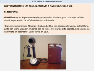 5. Los albores de una economía mundial
LOS TRANSPORTES Y LAS COMUNICACIONES A FINALES DEL SIGLO XIX:
EL TELÉFONO:
•El teléfono es un dispositivo de telecomunicación diseñado para transmitir señales
acústicas por medio de señales eléctricas a distancia.
•Durante mucho tiempo Alexander Graham Bell fue considerado el inventor del teléfono,
junto con Elisha Gray. Sin embargo Bell no fue el inventor de este aparato, sino solamente
el primero en patentarlo. Esto ocurrió en 1876.
 