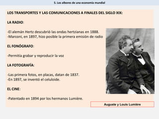 5. Los albores de una economía mundial
LOS TRANSPORTES Y LAS COMUNICACIONES A FINALES DEL SIGLO XIX:
LA RADIO:
-El alemán Hertz descubrió las ondas hertzianas en 1888.
-Marconi, en 1897, hizo posible la primera emisión de radio
EL FONÓGRAFO:
-Permitía grabar y reproducir la voz
LA FOTOGRAFÍA:
-Las primera fotos, en placas, datan de 1837.
-En 1897, se inventó el celuloide.
EL CINE:
-Patentado en 1894 por los hermanos Lumière.
Auguste y Louis Lumière
 