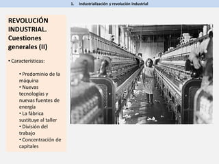 1. Industrialización y revolución industrial
REVOLUCIÓN
INDUSTRIAL.
Cuestiones
generales (II)
• Características:
• Predominio de la
máquina
• Nuevas
tecnologías y
nuevas fuentes de
energía
• La fábrica
sustituye al taller
• División del
trabajo
• Concentración de
capitales
 