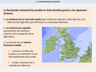 2. La industrialización británica
La Revolución Industrial fue posible en Gran Bretaña gracias a los siguientes
factores:
1. La existencia de un mercado amplio (que incluía las colonias) y libre (gracias a las
reformas del siglo XVII, que eliminaron la monarquía absoluta).
2. La existencia de capitales
provenientes del comercio
colonial y de la expansión de la
agricultura.
3. La creación de un sistema
financiero estable:
• La banca y la Bolsa de
Londres se convirtieron en las
más importantes del mundo.
• La libra esterlina era la
moneda de referencia.
 