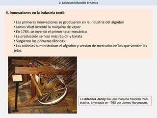 2. La industrialización británica
6. Innovaciones en la industria textil:
• Las primeras innovaciones se produjeron en la industria del algodón
• James Watt inventó la máquina de vapor
• En 1784, se inventó el primer telar mecánico
• La producción se hizo más rápida y barata
• Surgieron las primeras fábricas
• Las colonias suministraban el algodón y servían de mercados en los que vender las
telas.
La hiladora Jenny fue una máquina hiladora multi-
bobina, inventada en 1765 por James Hargreaves.
 