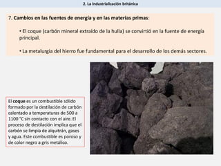 2. La industrialización británica
7. Cambios en las fuentes de energía y en las materias primas:
• El coque (carbón mineral extraído de la hulla) se convirtió en la fuente de energía
principal.
• La metalurgia del hierro fue fundamental para el desarrollo de los demás sectores.
El coque es un combustible sólido
formado por la destilación de carbón
calentado a temperaturas de 500 a
1100 °C sin contacto con el aire. El
proceso de destilación implica que el
carbón se limpia de alquitrán, gases
y agua. Este combustible es poroso y
de color negro a gris metálico.
 