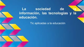 La sociedad de la
información, las tecnologías y la
educación.
Tic aplicadas a la educación
 