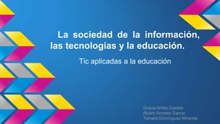 La sociedad de la información,
las tecnologías y la educación.
Tic aplicadas a la educación
Gracia Ardila Casilda
Alvaro Amores Garcia
Tamara Domínguez Miranda
 