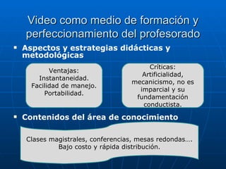 Video como medio de formación y perfeccionamiento del profesorado Aspectos y estrategias didácticas y metodológicas Contenidos del área de conocimiento Ventajas: Instantaneidad. Facilidad de manejo. Portabilidad. Críticas: Artificialidad, mecanicismo, no es imparcial y su fundamentación conductista. Clases magistrales, conferencias, mesas redondas…. Bajo costo y rápida distribución. 