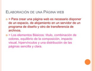 ELABORACIÓN DE UNA PÁGINA WEB
 > Para crear una página web es necesario disponer
  de un espacio, de alojamiento en un servidor de un
  programa de diseño y otro de transferencia de
  archivos.
 > Los elementos Básicos: título, combinación de
  colores, equilibrio de la composición, impacto
  visual, hipervínculos y una distribución de las
  páginas sencilla y clara.
 