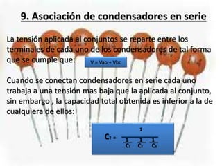 9. Asociación de condensadores en serie
La tensión aplicada al conjuntos se reparte entre los
terminales de cada uno de los condensadores de tal forma
que se cumple que:
Cuando se conectan condensadores en serie cada uno
trabaja a una tensión mas baja que la aplicada al conjunto,
sin embargo , la capacidad total obtenida es inferior a la de
cualquiera de ellos:
V = Vab + Vbc
CT = 11 1
1
C3C2C1
 