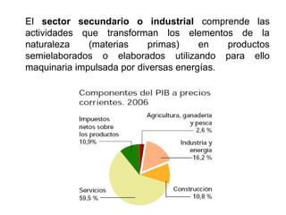 El sector secundario o industrial comprende las
actividades que transforman los elementos de la
naturaleza (materias primas) en productos
semielaborados o elaborados utilizando para ello
maquinaria impulsada por diversas energías.
 