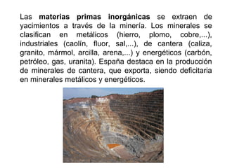 Las materias primas inorgánicas se extraen de
yacimientos a través de la minería. Los minerales se
clasifican en metálicos (hierro, plomo, cobre,...),
industriales (caolín, fluor, sal,...), de cantera (caliza,
granito, mármol, arcilla, arena,...) y energéticos (carbón,
petróleo, gas, uranita). España destaca en la producción
de minerales de cantera, que exporta, siendo deficitaria
en minerales metálicos y energéticos.
 