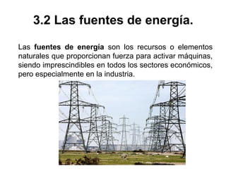 3.2 Las fuentes de energía.
Las fuentes de energía son los recursos o elementos
naturales que proporcionan fuerza para activar máquinas,
siendo imprescindibles en todos los sectores económicos,
pero especialmente en la industria.
 