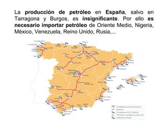 La producción de petróleo en España, salvo en
Tarragona y Burgos, es insignificante. Por ello es
necesario importar petróleo de Oriente Medio, Nigeria,
México, Venezuela, Reino Unido, Rusia,...
 