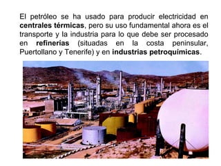 El petróleo se ha usado para producir electricidad en
centrales térmicas, pero su uso fundamental ahora es el
transporte y la industria para lo que debe ser procesado
en refinerías (situadas en la costa peninsular,
Puertollano y Tenerife) y en industrias petroquímicas.
 