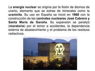 La energía nuclear se origina por la fisión de átomos de
uranio, elemento que se extrae de minerales como la
uraninita. Su uso en España se inició en 1968 con la
construcción de las centrales nucleares José Cabrera y
Santa María de Garoña. Su expansión se paralizó
(moratoria) por el temor a accidentes, la dependencia
externa de abastecimiento y el problema de los residuos
radiactivos.
 