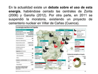 En la actualidad existe un debate sobre el uso de esta
energía, habiéndose cerrado las centrales de Zorita
(2006) y Garoña (2012). Por otra parte, en 2011 se
suspendió la moratoria, existiendo un proyecto de
cementerio nuclear en Villar de Cañas (Cuenca).
 