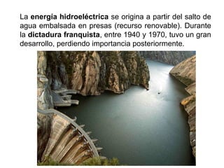 La energía hidroeléctrica se origina a partir del salto de
agua embalsada en presas (recurso renovable). Durante
la dictadura franquista, entre 1940 y 1970, tuvo un gran
desarrollo, perdiendo importancia posteriormente.
 