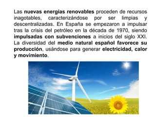 Las nuevas energías renovables proceden de recursos
inagotables, caracterizándose por ser limpias y
descentralizadas. En España se empezaron a impulsar
tras la crisis del petróleo en la década de 1970, siendo
impulsadas con subvenciones a inicios del siglo XXI.
La diversidad del medio natural español favorece su
producción, usándose para generar electricidad, calor
y movimiento.
 