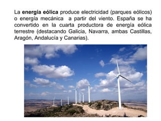 La energía eólica produce electricidad (parques eólicos)
o energía mecánica a partir del viento. España se ha
convertido en la cuarta productora de energía eólica
terrestre (destacando Galicia, Navarra, ambas Castillas,
Aragón, Andalucía y Canarias).
 