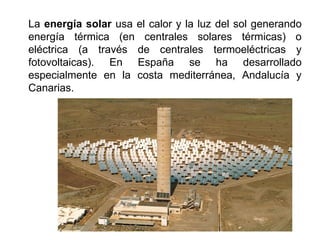 La energía solar usa el calor y la luz del sol generando
energía térmica (en centrales solares térmicas) o
eléctrica (a través de centrales termoeléctricas y
fotovoltaicas). En España se ha desarrollado
especialmente en la costa mediterránea, Andalucía y
Canarias.
 