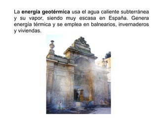 La energía geotérmica usa el agua caliente subterránea
y su vapor, siendo muy escasa en España. Genera
energía térmica y se emplea en balnearios, invernaderos
y viviendas.
 