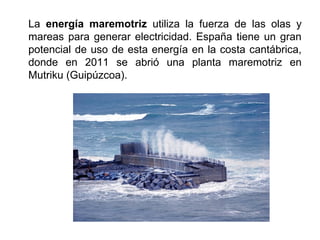 La energía maremotriz utiliza la fuerza de las olas y
mareas para generar electricidad. España tiene un gran
potencial de uso de esta energía en la costa cantábrica,
donde en 2011 se abrió una planta maremotriz en
Mutriku (Guipúzcoa).
 
