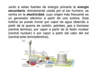 Junto a estas fuentes de energía primaria la energía
secundaria, directamente usada por el ser humano, se
centra en la electricidad, cuyo origen más frecuente es
un generador eléctrico a partir de una turbina. Esta
turbina se puede mover por vapor de agua obtenido a
partir de la quema de carbón, petróleo, gas o biomasa
(central térmica), por vapor a partir de la fisión nuclear
(central nuclear) o por vapor a partir del calor del sol
(central solar termoeléctrica).
 