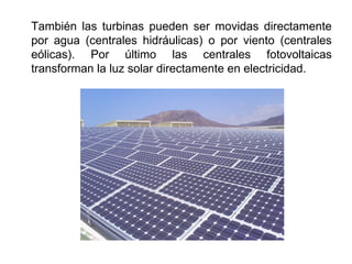 También las turbinas pueden ser movidas directamente
por agua (centrales hidráulicas) o por viento (centrales
eólicas). Por último las centrales fotovoltaicas
transforman la luz solar directamente en electricidad.
 