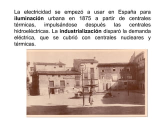 La electricidad se empezó a usar en España para
iluminación urbana en 1875 a partir de centrales
térmicas, impulsándose después las centrales
hidroeléctricas. La industrialización disparó la demanda
eléctrica, que se cubrió con centrales nucleares y
térmicas.
 