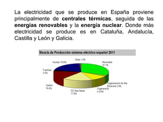 La electricidad que se produce en España proviene
principalmente de centrales térmicas, seguida de las
energías renovables y la energía nuclear. Donde más
electricidad se produce es en Cataluña, Andalucía,
Castilla y León y Galicia.
 