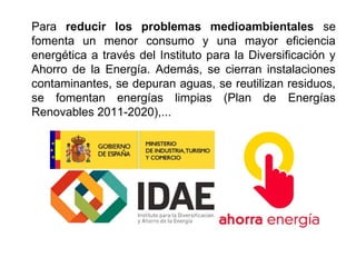 Para reducir los problemas medioambientales se
fomenta un menor consumo y una mayor eficiencia
energética a través del Instituto para la Diversificación y
Ahorro de la Energía. Además, se cierran instalaciones
contaminantes, se depuran aguas, se reutilizan residuos,
se fomentan energías limpias (Plan de Energías
Renovables 2011-2020),...
 