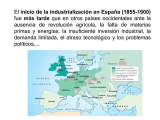 El inicio de la industrialización en España (1855-1900)
fue más tarde que en otros países occidentales ante la
ausencia de revolución agrícola, la falta de materias
primas y energías, la insuficiente inversión industrial, la
demanda limitada, el atraso tecnológico y los problemas
políticos,...
 