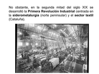 No obstante, en la segunda mitad del siglo XIX se
desarrolló la Primera Revolución Industrial centrada en
la siderometalurgia (norte peninsular) y el sector textil
(Cataluña).
 