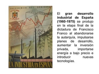 El gran desarrollo
industrial de España
(1960-1975) se produjo
en la etapa final de la
dictadura de Francisco
Franco al abandonarse
la autarquía, impulsarse
planes de desarrollo,
aumentar la inversión
privada, importarse
energía a bajo precio e
introducir nuevas
tecnologías.
 