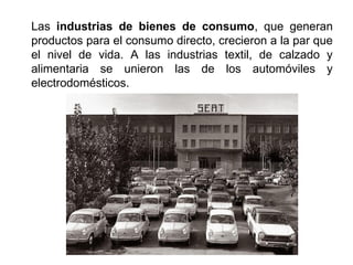 Las industrias de bienes de consumo, que generan
productos para el consumo directo, crecieron a la par que
el nivel de vida. A las industrias textil, de calzado y
alimentaria se unieron las de los automóviles y
electrodomésticos.
 