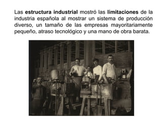 Las estructura industrial mostró las limitaciones de la
industria española al mostrar un sistema de producción
diverso, un tamaño de las empresas mayoritariamente
pequeño, atraso tecnológico y una mano de obra barata.
 