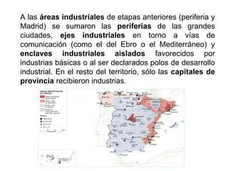 A las áreas industriales de etapas anteriores (periferia y
Madrid) se sumaron las periferias de las grandes
ciudades, ejes industriales en torno a vías de
comunicación (como el del Ebro o el Mediterráneo) y
enclaves industriales aislados favorecidos por
industrias básicas o al ser declarados polos de desarrollo
industrial. En el resto del territorio, sólo las capitales de
provincia recibieron industrias.
 