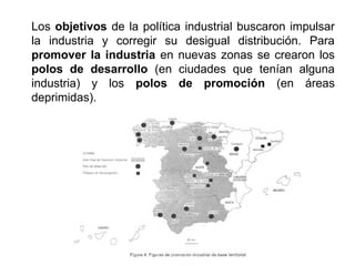 Los objetivos de la política industrial buscaron impulsar
la industria y corregir su desigual distribución. Para
promover la industria en nuevas zonas se crearon los
polos de desarrollo (en ciudades que tenían alguna
industria) y los polos de promoción (en áreas
deprimidas).
 