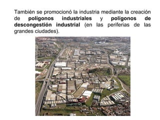 También se promocionó la industria mediante la creación
de polígonos industriales y polígonos de
descongestión industrial (en las periferias de las
grandes ciudades).
 