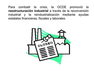 Para combatir la crisis, la OCDE promovió la
reestructuración industrial a través de la reconversión
industrial y la reindustrialización mediante ayudas
estatales financieras, fiscales y laborales.
 