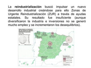 La reindustrialización buscó impulsar un nuevo
desarrollo industrial creándose para ello Zonas de
Urgente Reindustrialización (ZUR) a través de ayudas
estatales. Su resultado fue insuficiente (aunque
diversificaron la industria e inversiones no se generó
mucho empleo y se incrementaron los desequilibrios).
 