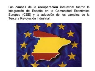 Las causas de la recuperación industrial fueron la
integración de España en la Comunidad Económica
Europea (CEE) y la adopción de los cambios de la
Tercera Revolución Industrial.
 
