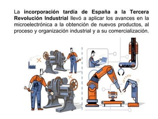 La incorporación tardía de España a la Tercera
Revolución Industrial llevó a aplicar los avances en la
microelectrónica a la obtención de nuevos productos, al
proceso y organización industrial y a su comercialización.
 