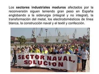 Los sectores industriales maduros afectados por la
reconversión siguen teniendo gran peso en España
englobando a la siderurgia (integral y no integral), la
transformación del metal, los electrodomésticos de línea
blanca, la construcción naval y el textil y confección.
 